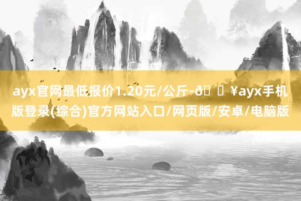 ayx官网最低报价1.20元/公斤-🔥ayx手机版登录(综合)官方网站入口/网页版/安卓/电脑版