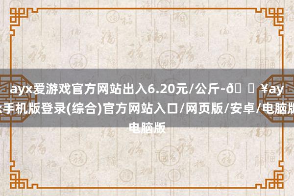 ayx爱游戏官方网站出入6.20元/公斤-🔥ayx手机版登录(综合)官方网站入口/网页版/安卓/电脑版