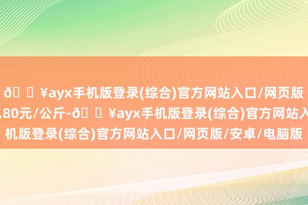 🔥ayx手机版登录(综合)官方网站入口/网页版/安卓/电脑版收支7.80元/公斤-🔥ayx手机版登录(综合)官方网站入口/网页版/安卓/电脑版