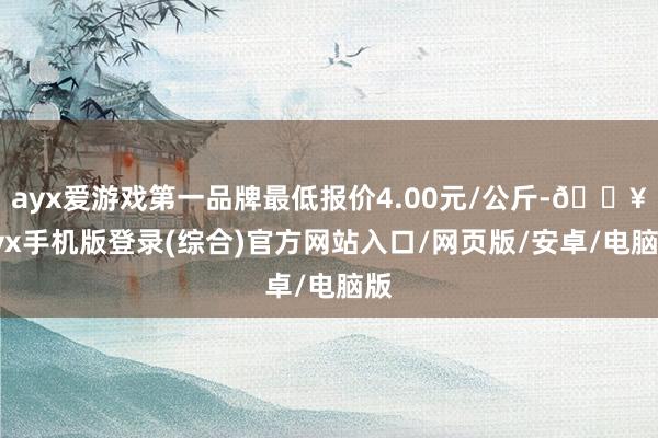 ayx爱游戏第一品牌最低报价4.00元/公斤-🔥ayx手机版登录(综合)官方网站入口/网页版/安卓/电脑版