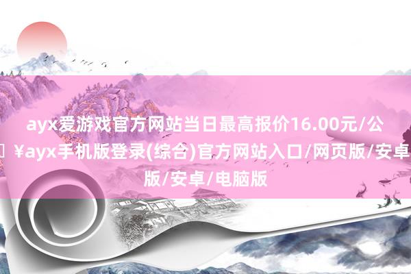 ayx爱游戏官方网站当日最高报价16.00元/公斤-🔥ayx手机版登录(综合)官方网站入口/网页版/安卓/电脑版