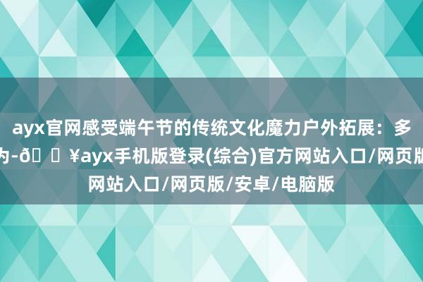 ayx官网感受端午节的传统文化魔力户外拓展：多样户外拓展行为-🔥ayx手机版登录(综合)官方网站入口/网页版/安卓/电脑版