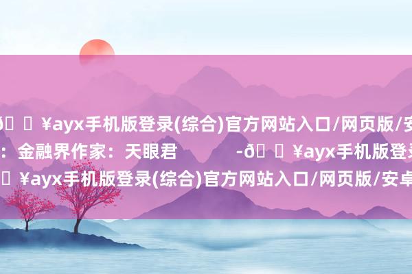 🔥ayx手机版登录(综合)官方网站入口/网页版/安卓/电脑版本文源自：金融界作家：天眼君            -🔥ayx手机版登录(综合)官方网站入口/网页版/安卓/电脑版