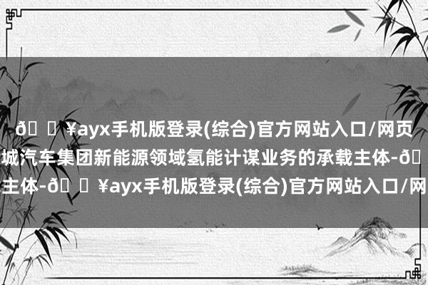 🔥ayx手机版登录(综合)官方网站入口/网页版/安卓/电脑版动作长城汽车集团新能源领域氢能计谋业务的承载主体-🔥ayx手机版登录(综合)官方网站入口/网页版/安卓/电脑版