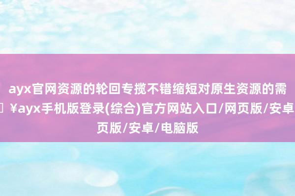 ayx官网资源的轮回专揽不错缩短对原生资源的需求-🔥ayx手机版登录(综合)官方网站入口/网页版/安卓/电脑版