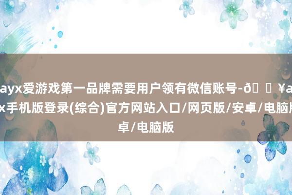 ayx爱游戏第一品牌需要用户领有微信账号-🔥ayx手机版登录(综合)官方网站入口/网页版/安卓/电脑版