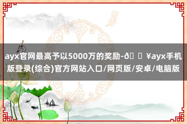 ayx官网最高予以5000万的奖励-🔥ayx手机版登录(综合)官方网站入口/网页版/安卓/电脑版