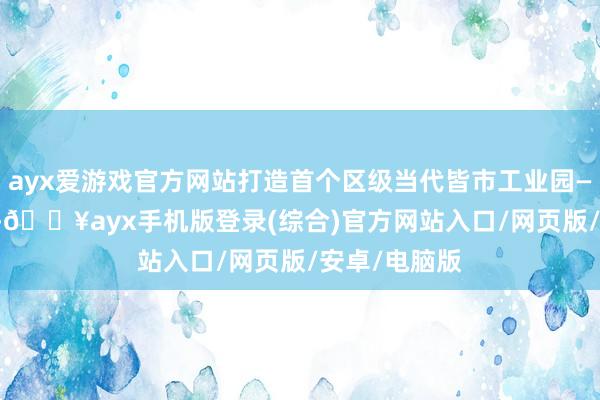 ayx爱游戏官方网站打造首个区级当代皆市工业园——2112工园-🔥ayx手机版登录(综合)官方网站入口/网页版/安卓/电脑版