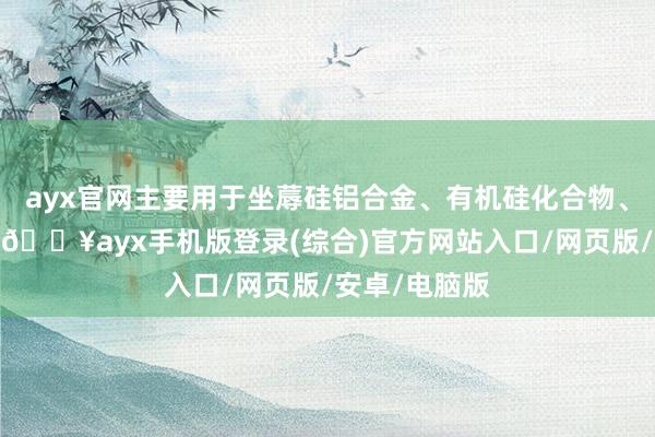 ayx官网主要用于坐蓐硅铝合金、有机硅化合物、电子材料等-🔥ayx手机版登录(综合)官方网站入口/网页版/安卓/电脑版