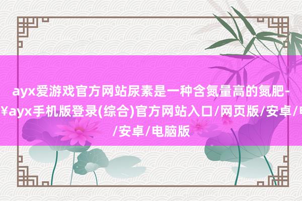 ayx爱游戏官方网站尿素是一种含氮量高的氮肥-🔥ayx手机版登录(综合)官方网站入口/网页版/安卓/电脑版