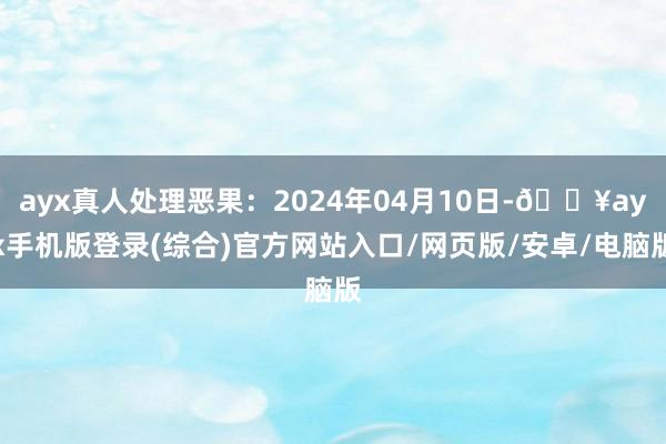 ayx真人处理恶果：2024年04月10日-🔥ayx手机版登录(综合)官方网站入口/网页版/安卓/电脑版