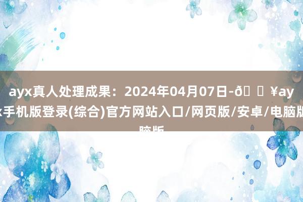 ayx真人处理成果：2024年04月07日-🔥ayx手机版登录(综合)官方网站入口/网页版/安卓/电脑版