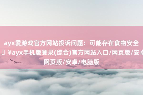 ayx爱游戏官方网站投诉问题：可能存在食物安全问题-🔥ayx手机版登录(综合)官方网站入口/网页版/安卓/电脑版