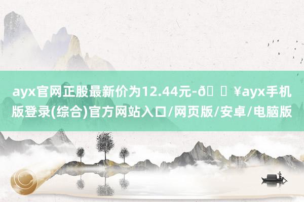 ayx官网正股最新价为12.44元-🔥ayx手机版登录(综合)官方网站入口/网页版/安卓/电脑版