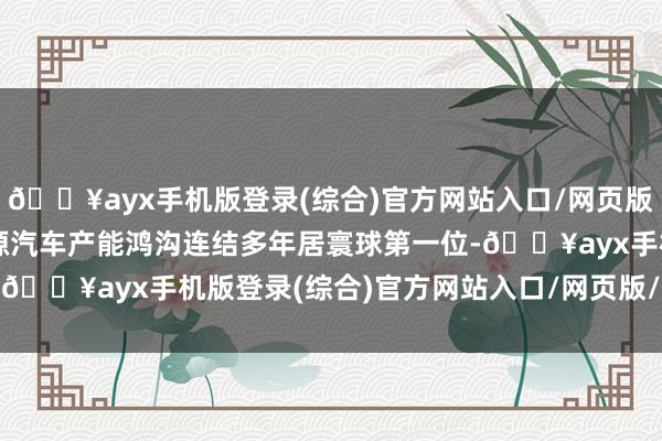 🔥ayx手机版登录(综合)官方网站入口/网页版/安卓/电脑版我国新能源汽车产能鸿沟连结多年居寰球第一位-🔥ayx手机版登录(综合)官方网站入口/网页版/安卓/电脑版