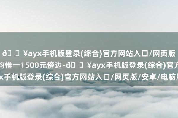 🔥ayx手机版登录(综合)官方网站入口/网页版/安卓/电脑版东谈主均惟一1500元傍边-🔥ayx手机版登录(综合)官方网站入口/网页版/安卓/电脑版