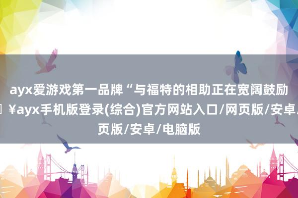 ayx爱游戏第一品牌“与福特的相助正在宽阔鼓励”-🔥ayx手机版登录(综合)官方网站入口/网页版/安卓/电脑版