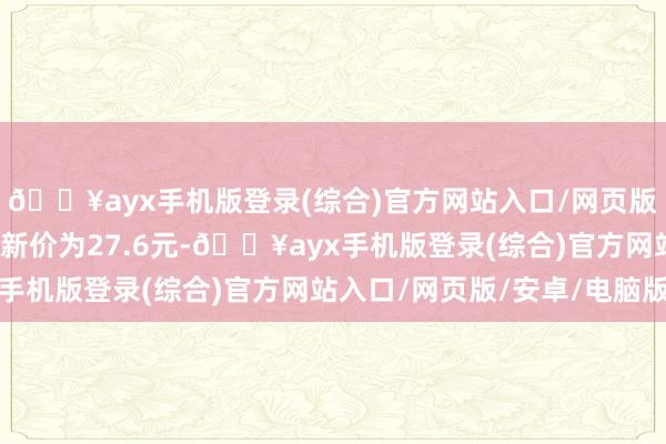 🔥ayx手机版登录(综合)官方网站入口/网页版/安卓/电脑版正股最新价为27.6元-🔥ayx手机版登录(综合)官方网站入口/网页版/安卓/电脑版