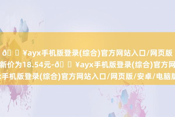 🔥ayx手机版登录(综合)官方网站入口/网页版/安卓/电脑版正股最新价为18.54元-🔥ayx手机版登录(综合)官方网站入口/网页版/安卓/电脑版