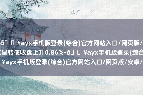 🔥ayx手机版登录(综合)官方网站入口/网页版/安卓/电脑版4月18日巨星转债收盘上升0.86%-🔥ayx手机版登录(综合)官方网站入口/网页版/安卓/电脑版