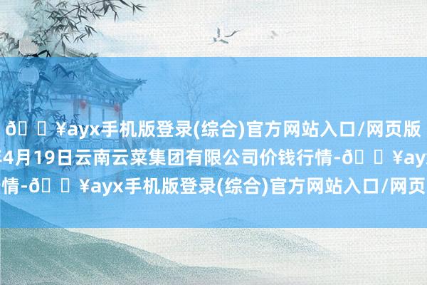 🔥ayx手机版登录(综合)官方网站入口/网页版/安卓/电脑版2024年4月19日云南云菜集团有限公司价钱行情-🔥ayx手机版登录(综合)官方网站入口/网页版/安卓/电脑版