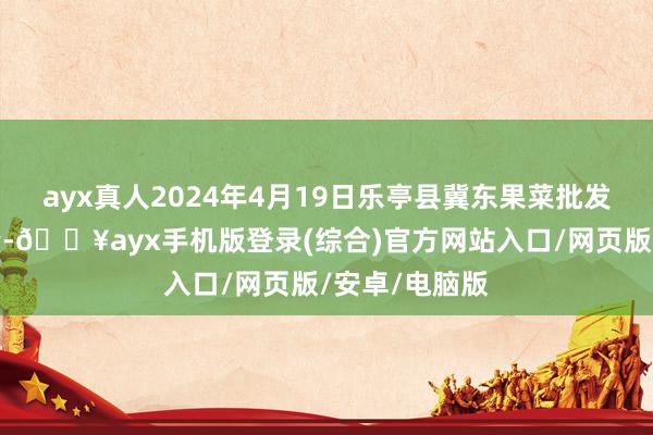 ayx真人2024年4月19日乐亭县冀东果菜批发商场价钱行情-🔥ayx手机版登录(综合)官方网站入口/网页版/安卓/电脑版