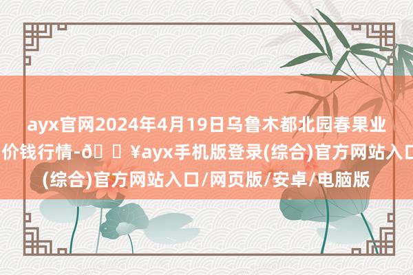 ayx官网2024年4月19日乌鲁木都北园春果业诡计处置有限背负公司价钱行情-🔥ayx手机版登录(综合)官方网站入口/网页版/安卓/电脑版