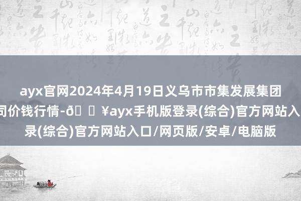 ayx官网2024年4月19日义乌市市集发展集团有限公司农批管理分公司价钱行情-🔥ayx手机版登录(综合)官方网站入口/网页版/安卓/电脑版