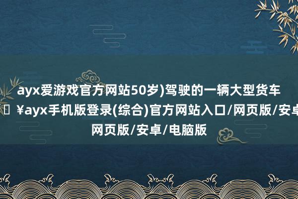 ayx爱游戏官方网站50岁)驾驶的一辆大型货车相撞-🔥ayx手机版登录(综合)官方网站入口/网页版/安卓/电脑版