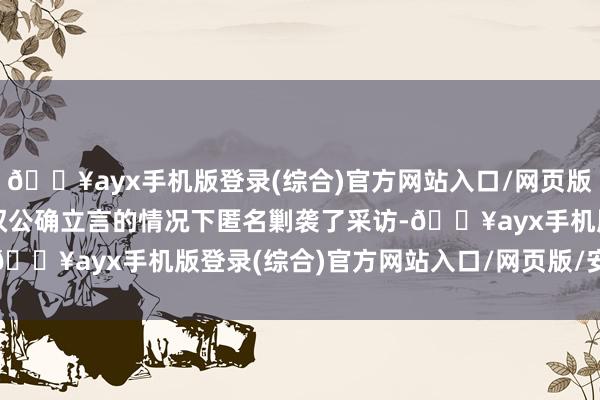 🔥ayx手机版登录(综合)官方网站入口/网页版/安卓/电脑版在未被授权公确立言的情况下匿名剿袭了采访-🔥ayx手机版登录(综合)官方网站入口/网页版/安卓/电脑版