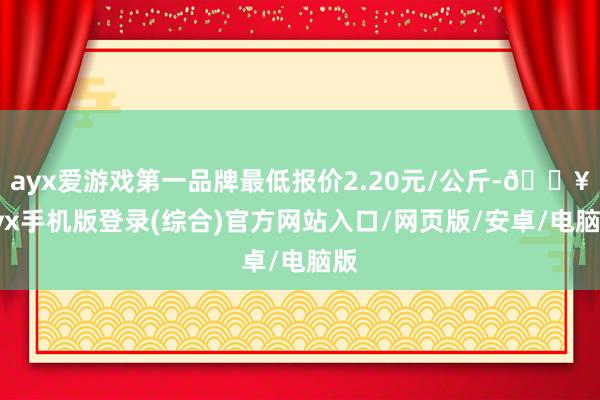 ayx爱游戏第一品牌最低报价2.20元/公斤-🔥ayx手机版登录(综合)官方网站入口/网页版/安卓/电脑版