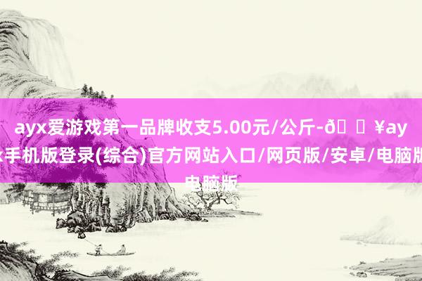 ayx爱游戏第一品牌收支5.00元/公斤-🔥ayx手机版登录(综合)官方网站入口/网页版/安卓/电脑版