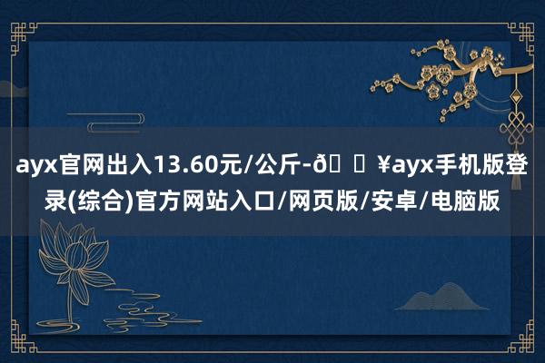 ayx官网出入13.60元/公斤-🔥ayx手机版登录(综合)官方网站入口/网页版/安卓/电脑版