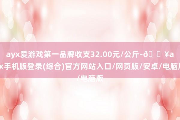 ayx爱游戏第一品牌收支32.00元/公斤-🔥ayx手机版登录(综合)官方网站入口/网页版/安卓/电脑版