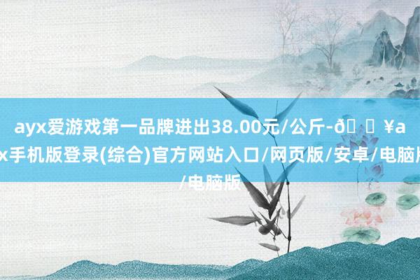 ayx爱游戏第一品牌进出38.00元/公斤-🔥ayx手机版登录(综合)官方网站入口/网页版/安卓/电脑版