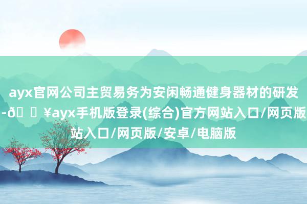 ayx官网公司主贸易务为安闲畅通健身器材的研发、坐褥及销售-🔥ayx手机版登录(综合)官方网站入口/网页版/安卓/电脑版