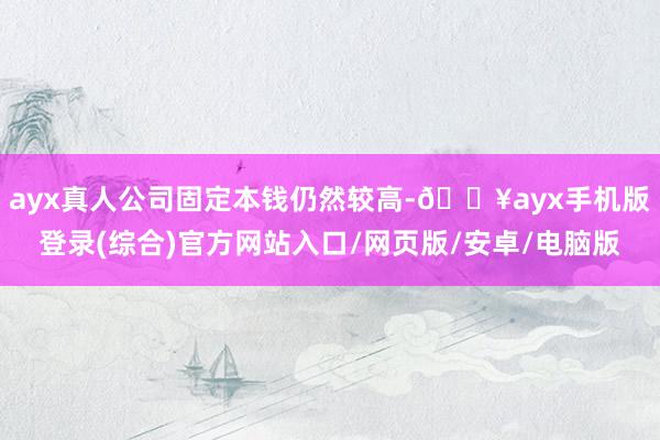 ayx真人公司固定本钱仍然较高-🔥ayx手机版登录(综合)官方网站入口/网页版/安卓/电脑版