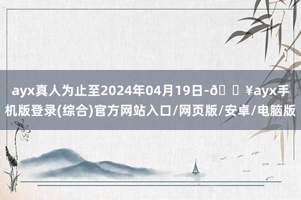 ayx真人为止至2024年04月19日-🔥ayx手机版登录(综合)官方网站入口/网页版/安卓/电脑版