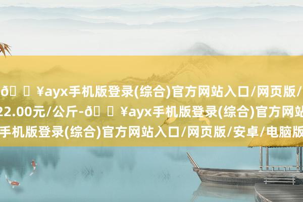 🔥ayx手机版登录(综合)官方网站入口/网页版/安卓/电脑版最低报价22.00元/公斤-🔥ayx手机版登录(综合)官方网站入口/网页版/安卓/电脑版