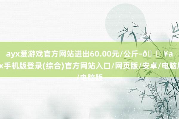 ayx爱游戏官方网站进出60.00元/公斤-🔥ayx手机版登录(综合)官方网站入口/网页版/安卓/电脑版