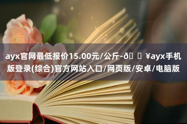 ayx官网最低报价15.00元/公斤-🔥ayx手机版登录(综合)官方网站入口/网页版/安卓/电脑版