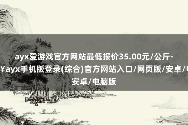 ayx爱游戏官方网站最低报价35.00元/公斤-🔥ayx手机版登录(综合)官方网站入口/网页版/安卓/电脑版