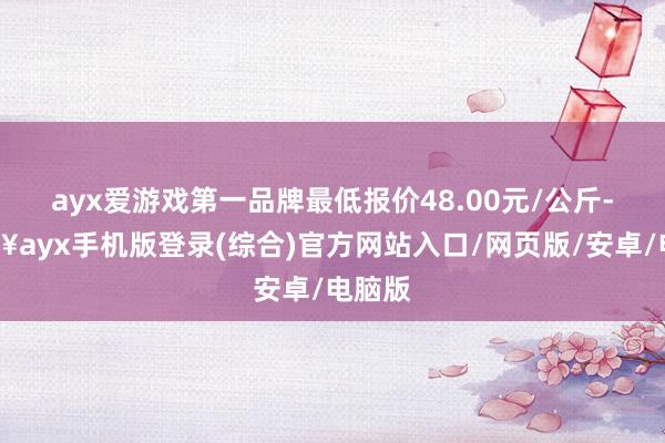 ayx爱游戏第一品牌最低报价48.00元/公斤-🔥ayx手机版登录(综合)官方网站入口/网页版/安卓/电脑版