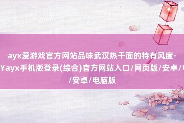 ayx爱游戏官方网站品味武汉热干面的特有风度-🔥ayx手机版登录(综合)官方网站入口/网页版/安卓/电脑版