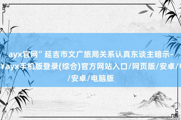 ayx官网”延吉市文广旅局关系认真东谈主暗示-🔥ayx手机版登录(综合)官方网站入口/网页版/安卓/电脑版