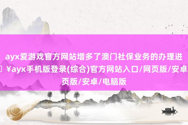 ayx爱游戏官方网站增多了澳门社保业务的办理进口-🔥ayx手机版登录(综合)官方网站入口/网页版/安卓/电脑版