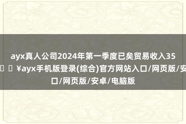 ayx真人公司2024年第一季度已矣贸易收入35.87亿元-🔥ayx手机版登录(综合)官方网站入口/网页版/安卓/电脑版