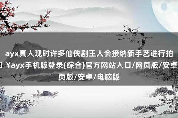 ayx真人现时许多仙侠剧王人会接纳新手艺进行拍摄-🔥ayx手机版登录(综合)官方网站入口/网页版/安卓/电脑版