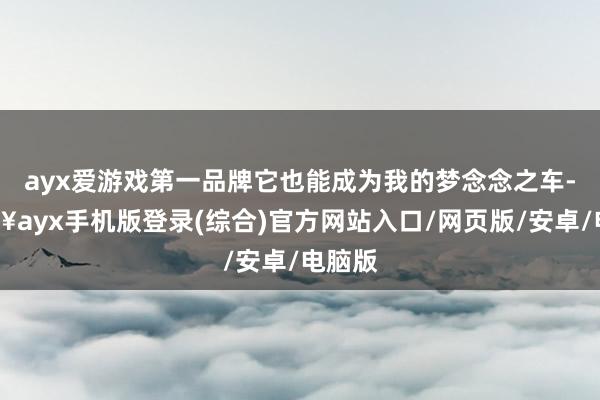 ayx爱游戏第一品牌它也能成为我的梦念念之车-🔥ayx手机版登录(综合)官方网站入口/网页版/安卓/电脑版