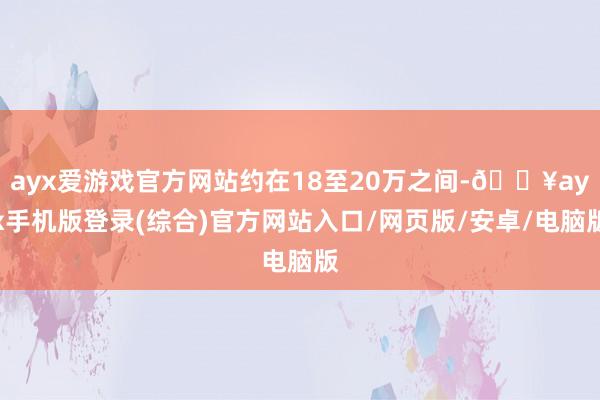 ayx爱游戏官方网站约在18至20万之间-🔥ayx手机版登录(综合)官方网站入口/网页版/安卓/电脑版